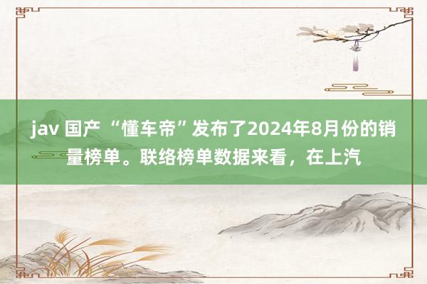 jav 国产 “懂车帝”发布了2024年8月份的销量榜单。联络榜单数据来看，在上汽