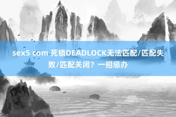 sex5 com 死锁DEADLOCK无法匹配/匹配失败/匹配关闭？一招惩办