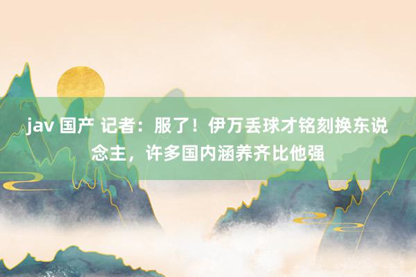 jav 国产 记者：服了！伊万丢球才铭刻换东说念主，许多国内涵养齐比他强