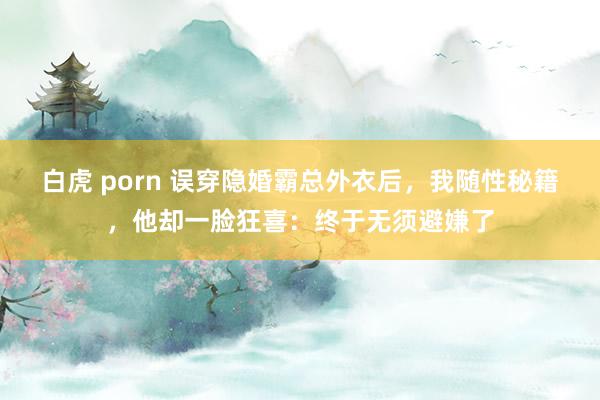 白虎 porn 误穿隐婚霸总外衣后，我随性秘籍，他却一脸狂喜：终于无须避嫌了