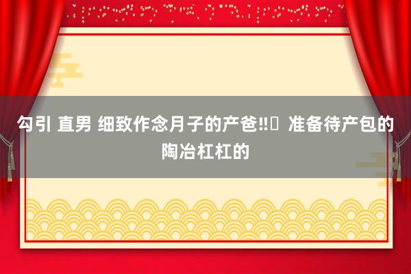 勾引 直男 细致作念月子的产爸‼️准备待产包的陶冶杠杠的