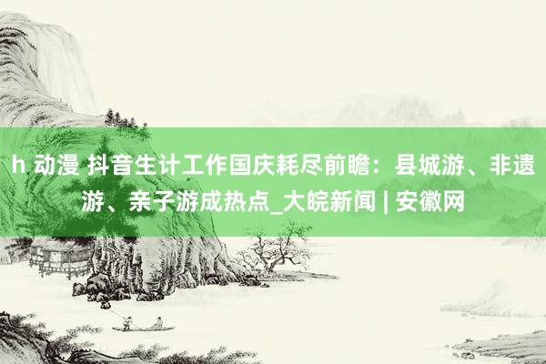 h 动漫 抖音生计工作国庆耗尽前瞻：县城游、非遗游、亲子游成热点_大皖新闻 | 安徽网