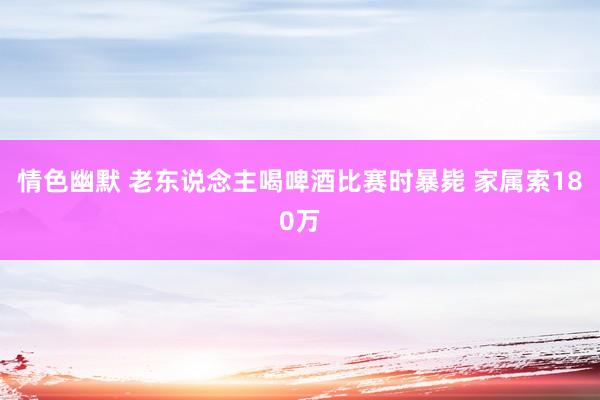 情色幽默 老东说念主喝啤酒比赛时暴毙 家属索180万