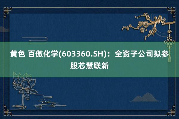 黄色 百傲化学(603360.SH)：全资子公司拟参股芯慧联新