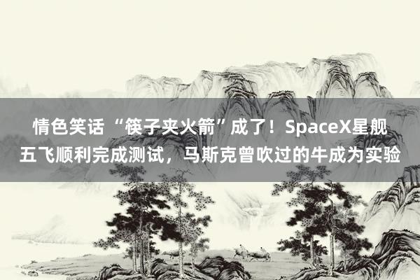 情色笑话 “筷子夹火箭”成了！SpaceX星舰五飞顺利完成测试，马斯克曾吹过的牛成为实验