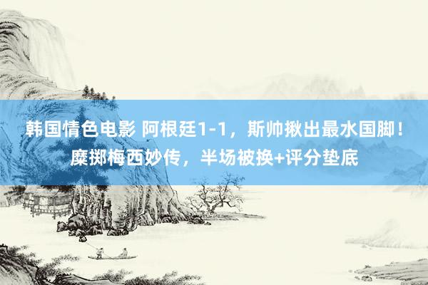 韩国情色电影 阿根廷1-1，斯帅揪出最水国脚！糜掷梅西妙传，半场被换+评分垫底