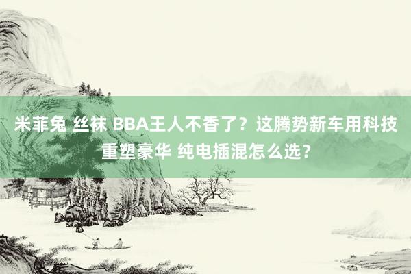 米菲兔 丝袜 BBA王人不香了？这腾势新车用科技重塑豪华 纯电插混怎么选？