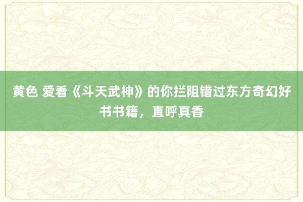 黄色 爱看《斗天武神》的你拦阻错过东方奇幻好书书籍，直呼真香