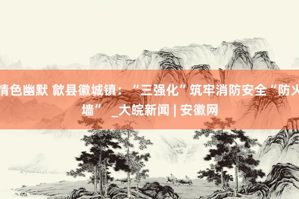 情色幽默 歙县徽城镇：“三强化”筑牢消防安全“防火墙”  _大皖新闻 | 安徽网