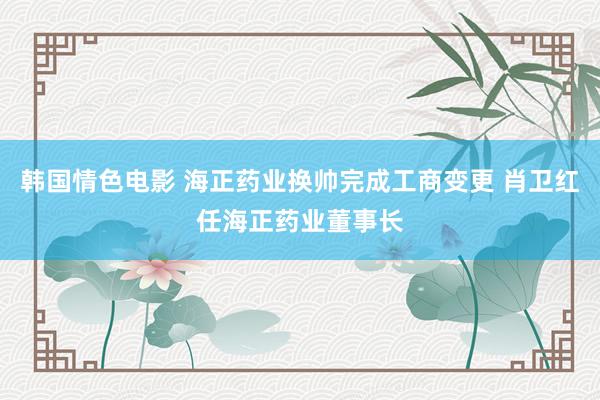 韩国情色电影 海正药业换帅完成工商变更 肖卫红任海正药业董事长