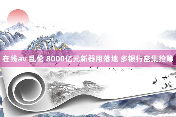 在线av 乱伦 8000亿元新器用落地 多银行密集抢筹