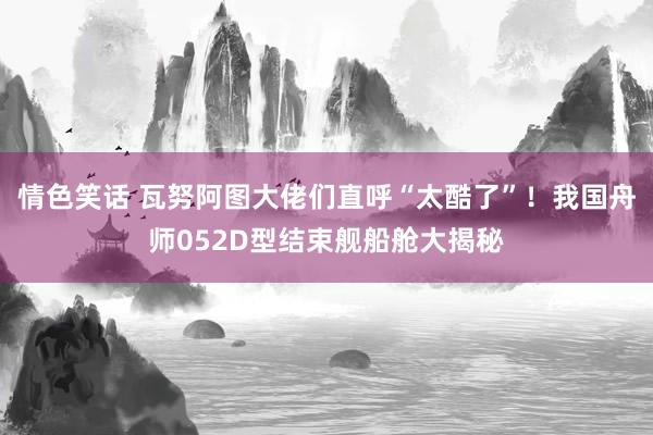 情色笑话 瓦努阿图大佬们直呼“太酷了”！我国舟师052D型结束舰船舱大揭秘