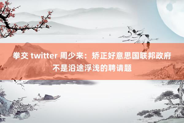 拳交 twitter 周少来：矫正好意思国联邦政府不是沿途浮浅的聘请题