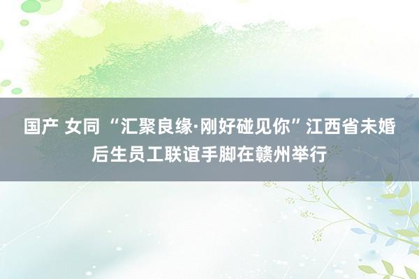 国产 女同 “汇聚良缘·刚好碰见你”江西省未婚后生员工联谊手脚在赣州举行