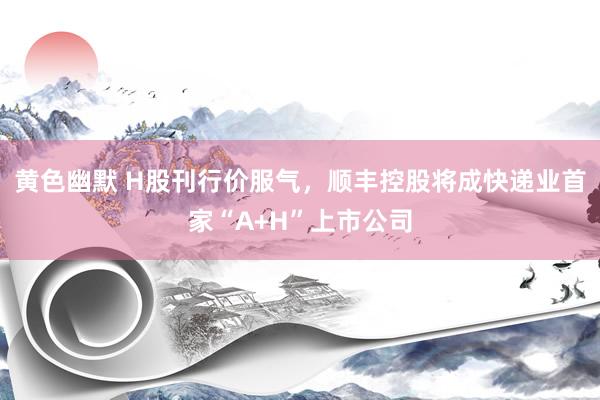 黄色幽默 H股刊行价服气，顺丰控股将成快递业首家“A+H”上市公司