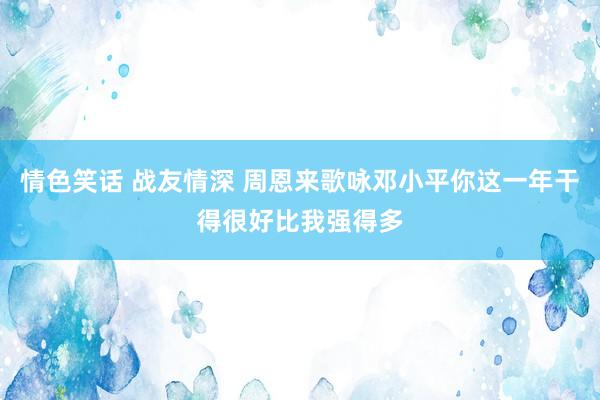 情色笑话 战友情深 周恩来歌咏邓小平你这一年干得很好比我强得多