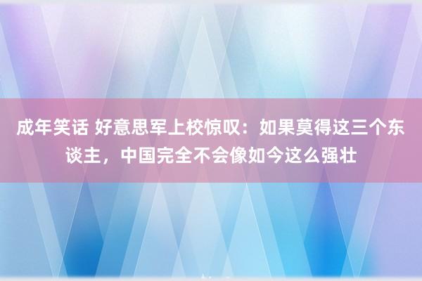 成年笑话 好意思军上校惊叹：如果莫得这三个东谈主，中国完全不会像如今这么强壮