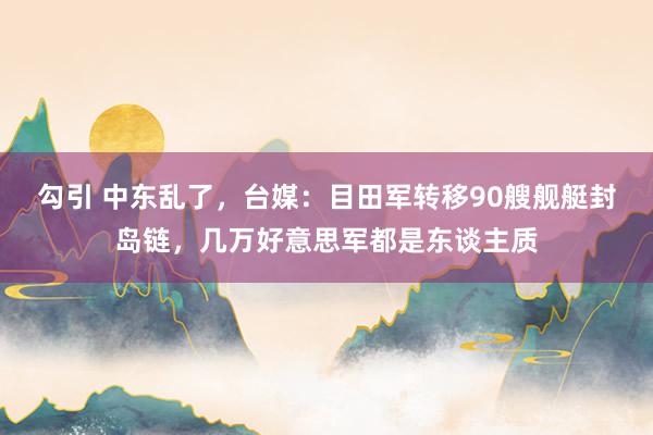 勾引 中东乱了，台媒：目田军转移90艘舰艇封岛链，几万好意思军都是东谈主质