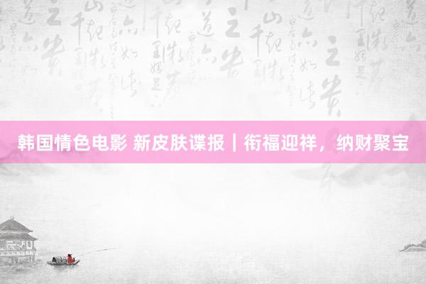 韩国情色电影 新皮肤谍报｜衔福迎祥，纳财聚宝