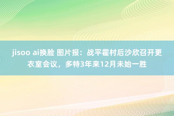 jisoo ai换脸 图片报：战平霍村后沙欣召开更衣室会议，多特3年来12月未始一胜