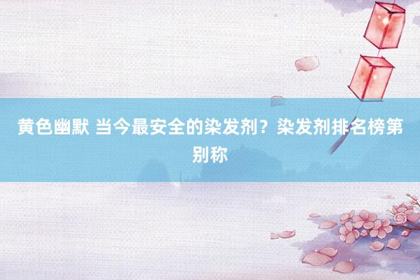 黄色幽默 当今最安全的染发剂？染发剂排名榜第别称