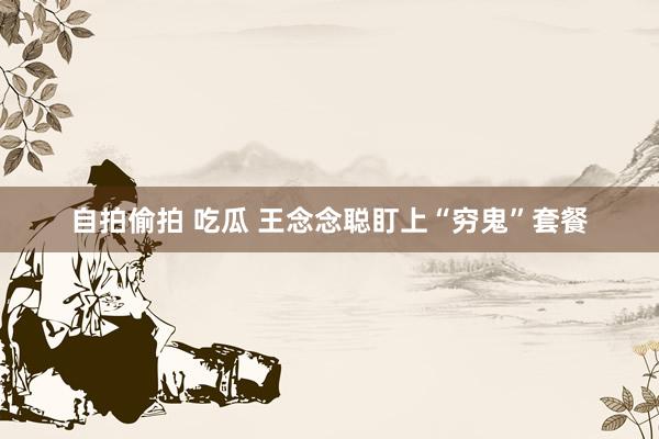 自拍偷拍 吃瓜 王念念聪盯上“穷鬼”套餐