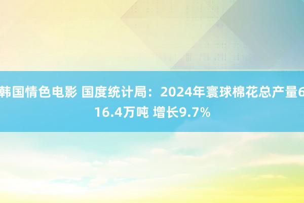 韩国情色电影 国度统计局：2024年寰球棉花总产量616.4万吨 增长9.7%