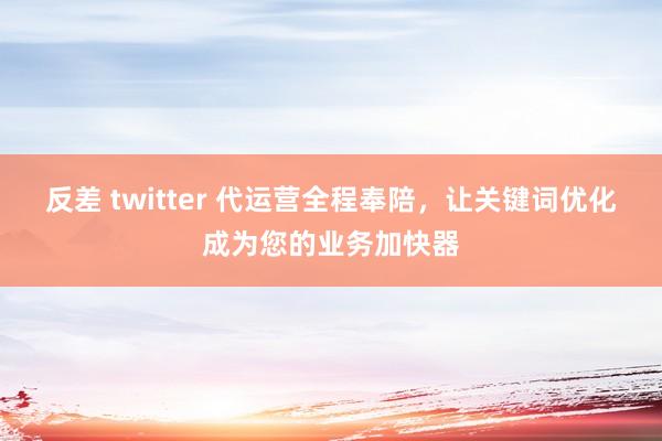 反差 twitter 代运营全程奉陪，让关键词优化成为您的业务加快器