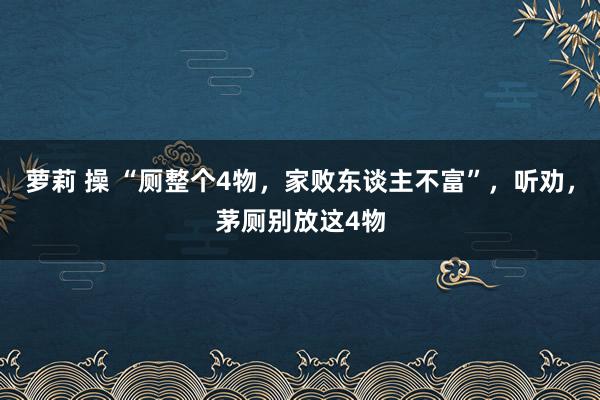 萝莉 操 “厕整个4物，家败东谈主不富”，听劝，茅厕别放这4物