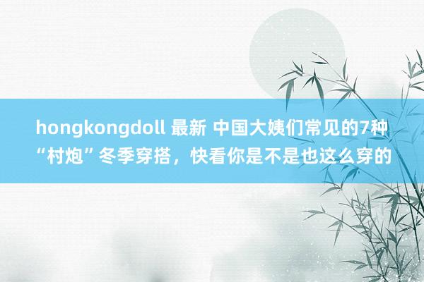 hongkongdoll 最新 中国大姨们常见的7种“村炮”冬季穿搭，快看你是不是也这么穿的