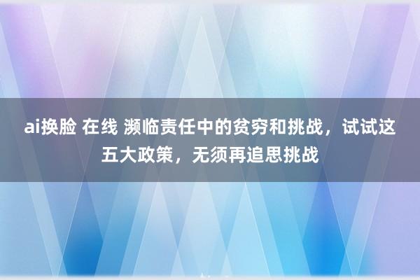 ai换脸 在线 濒临责任中的贫穷和挑战，试试这五大政策，无须再追思挑战
