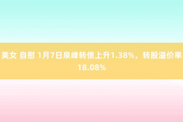 美女 自慰 1月7日泉峰转债上升1.38%，转股溢价率18.08%