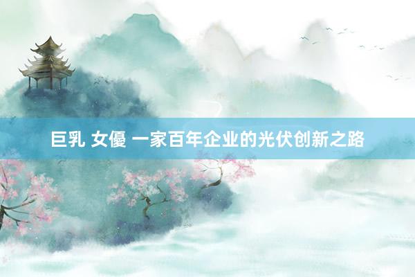 巨乳 女優 一家百年企业的光伏创新之路