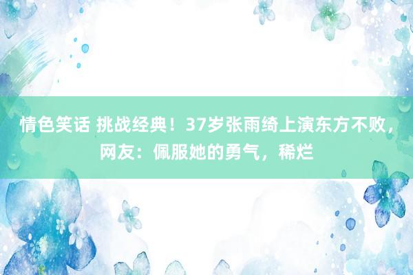 情色笑话 挑战经典！37岁张雨绮上演东方不败，网友：佩服她的勇气，稀烂