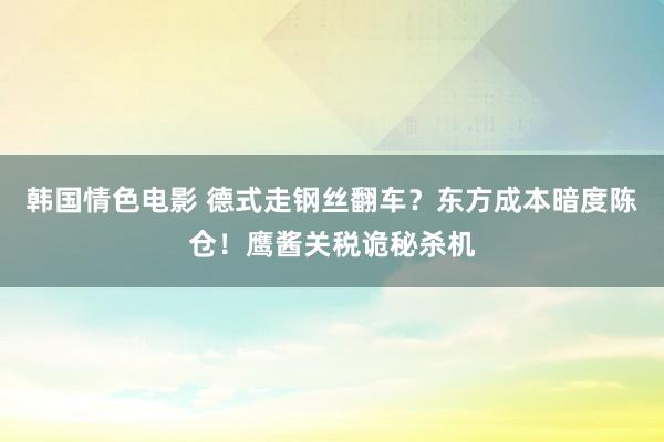 韩国情色电影 德式走钢丝翻车？东方成本暗度陈仓！鹰酱关税诡秘杀机