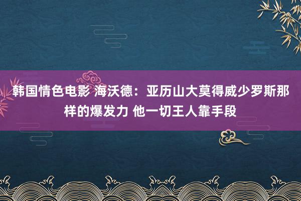 韩国情色电影 海沃德：亚历山大莫得威少罗斯那样的爆发力 他一切王人靠手段
