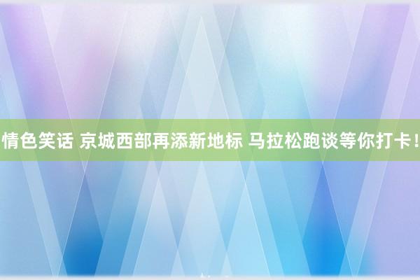 情色笑话 京城西部再添新地标 马拉松跑谈等你打卡！