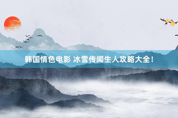 韩国情色电影 冰雪传闻生人攻略大全！