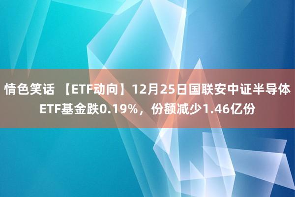 情色笑话 【ETF动向】12月25日国联安中证半导体ETF基金跌0.19%，份额减少1.46亿份