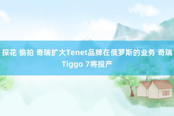 探花 偷拍 奇瑞扩大Tenet品牌在俄罗斯的业务 奇瑞Tiggo 7将投产