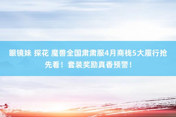 眼镜妹 探花 魔兽全国肃肃服4月商栈5大履行抢先看！套装奖励真香预警！
