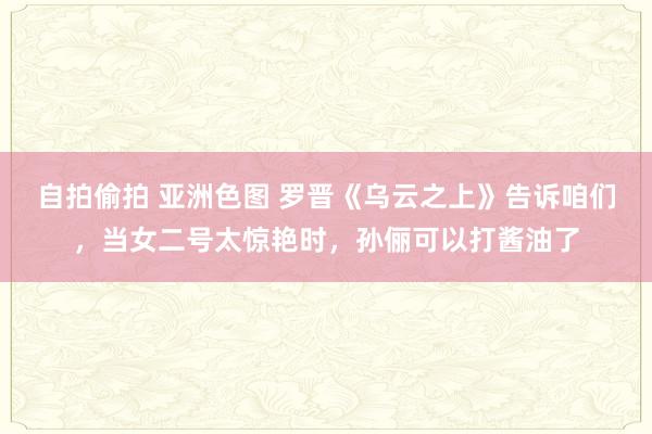 自拍偷拍 亚洲色图 罗晋《乌云之上》告诉咱们，当女二号太惊艳时，孙俪可以打酱油了