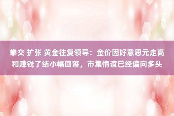 拳交 扩张 黄金往复领导：金价因好意思元走高和赚钱了结小幅回落，市集情谊已经偏向多头