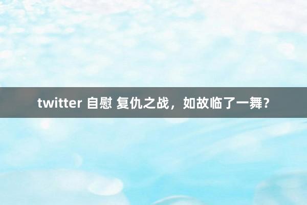 twitter 自慰 复仇之战，如故临了一舞？