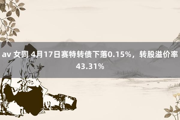 av 女同 4月17日赛特转债下落0.15%，转股溢价率43.31%