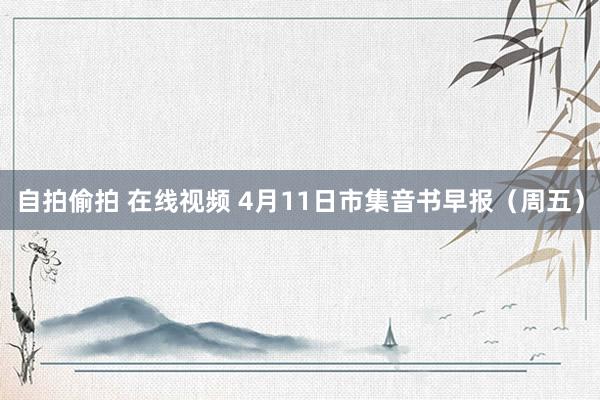 自拍偷拍 在线视频 4月11日市集音书早报（周五）