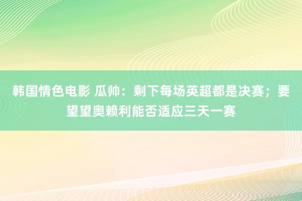 韩国情色电影 瓜帅：剩下每场英超都是决赛；要望望奥赖利能否适应三天一赛