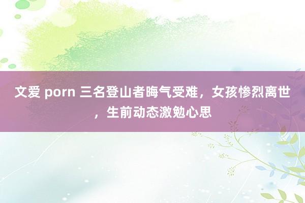 文爱 porn 三名登山者晦气受难，女孩惨烈离世，生前动态激勉心思